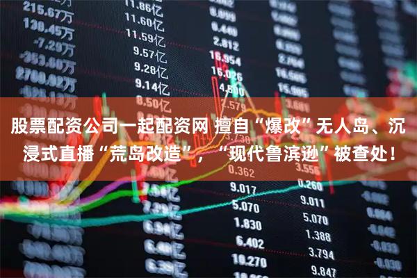 股票配资公司一起配资网 擅自“爆改”无人岛、沉浸式直播“荒岛改造”，“现代鲁滨逊”被查处！