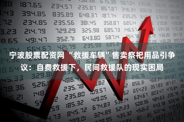 宁波股票配资网 “救援车辆”售卖祭祀用品引争议：自费救援下，民间救援队的现实困局