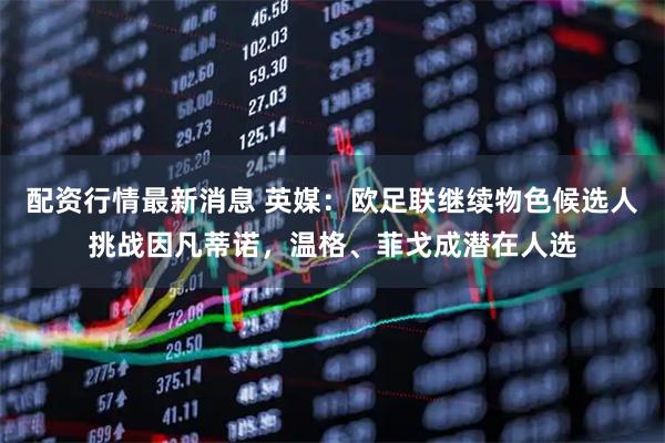 配资行情最新消息 英媒：欧足联继续物色候选人挑战因凡蒂诺，温格、菲戈成潜在人选